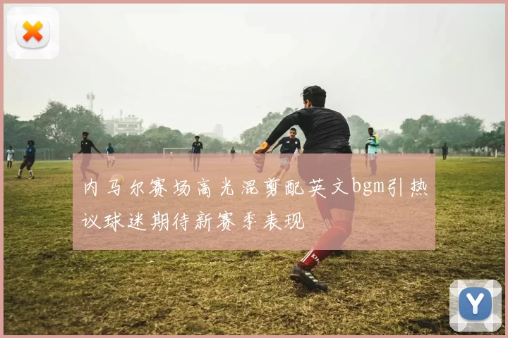 内马尔赛场高光混剪配英文bgm引热议球迷期待新赛季表现