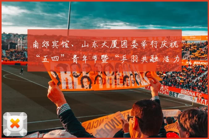 南郊宾馆、山东大厦团委举行庆祝“五四”青年节暨“乒羽共融 活力共赢”主题活动