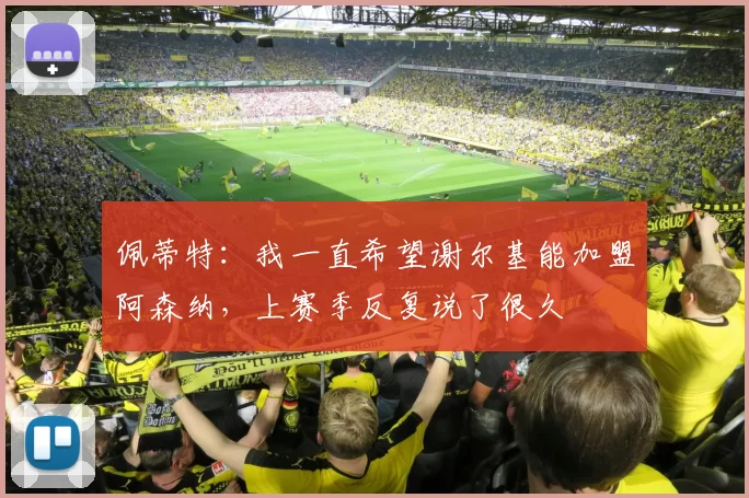 佩蒂特：我一直希望谢尔基能加盟阿森纳，上赛季反复说了很久