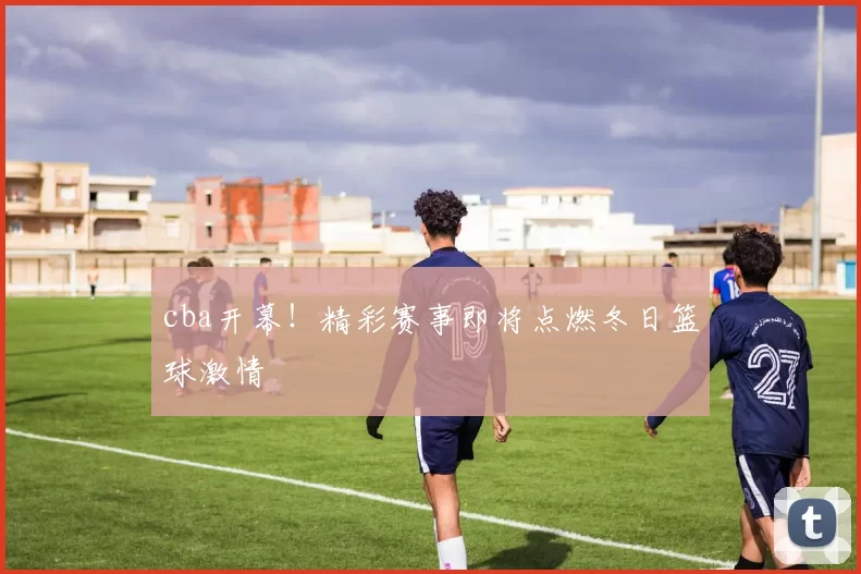 cba开幕！精彩赛事即将点燃冬日篮球激情