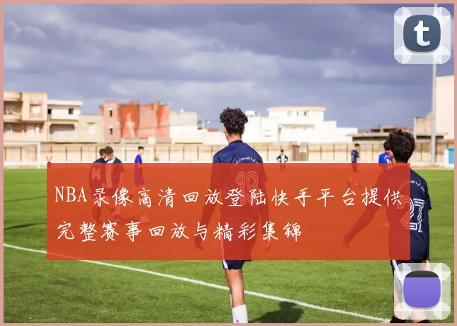 NBA录像高清回放登陆快手平台提供完整赛事回放与精彩集锦