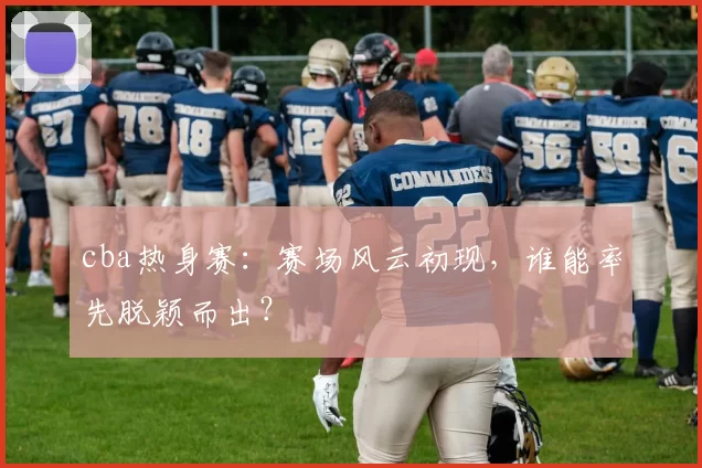 cba热身赛：赛场风云初现，谁能率先脱颖而出？