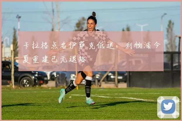 卡拉格点名伊萨克低迷，利物浦今夏重建已无退路