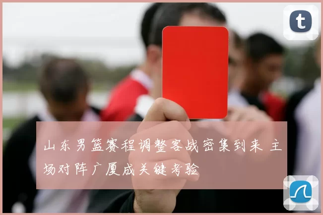 山东男篮赛程调整客战密集到来 主场对阵广厦成关键考验