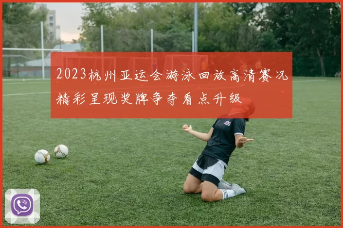 2023杭州亚运会游泳回放高清赛况精彩呈现奖牌争夺看点升级