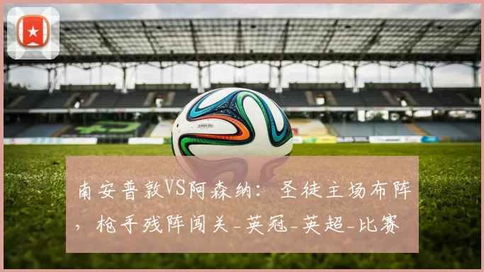 南安普敦VS阿森纳:圣徒主场布阵,枪手残阵闯关_英冠_英超_比赛