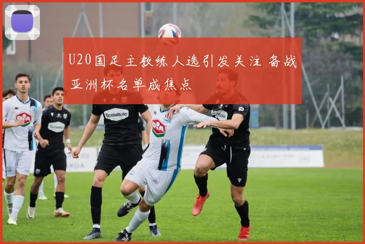 U20国足主教练人选引发关注 备战亚洲杯名单成焦点