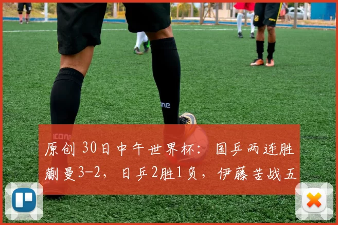 原创 30日中午世界杯:国乒两连胜蒯曼3-2,日乒2胜1负,伊藤苦战五局!