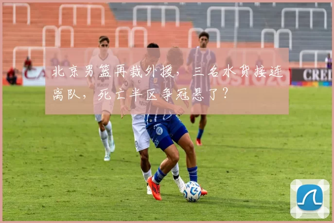 北京男篮再裁外援，三名水货接连离队，死亡半区争冠悬了？