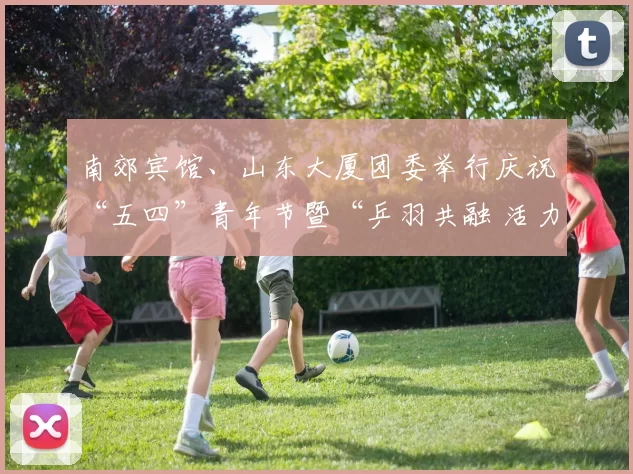 南郊宾馆、山东大厦团委举行庆祝“五四”青年节暨“乒羽共融 活力共赢”主题活动