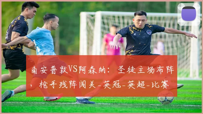 南安普敦VS阿森纳:圣徒主场布阵,枪手残阵闯关_英冠_英超_比赛