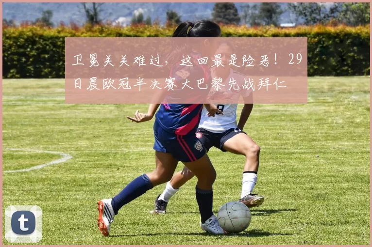 卫冕关关难过，这回最是险恶！29日晨欧冠半决赛大巴黎先战拜仁