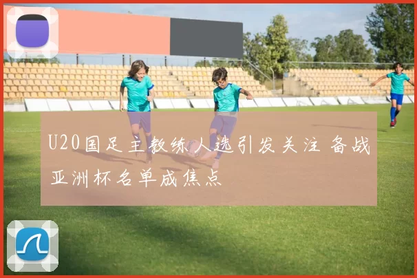 U20国足主教练人选引发关注 备战亚洲杯名单成焦点