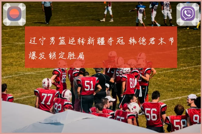 辽宁男篮逆转新疆夺冠 韩德君末节爆发锁定胜局