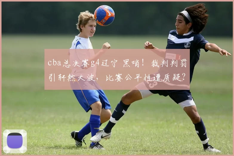 cba总决赛g4辽宁 黑哨!裁判判罚引轩然大波,比赛公平性遭质疑?