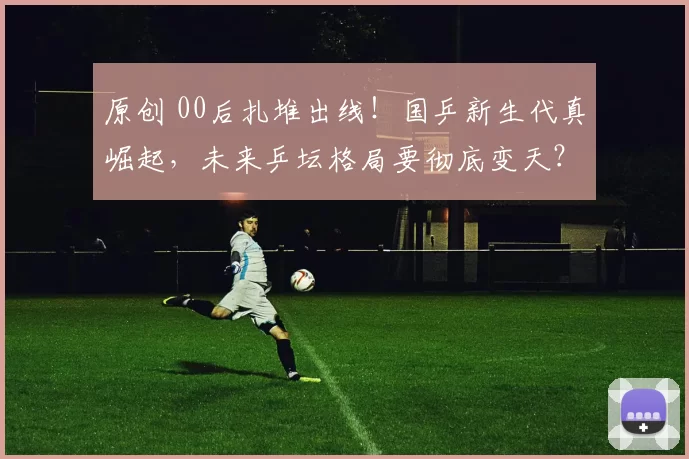 原创 00后扎堆出线!国乒新生代真崛起,未来乒坛格局要彻底变天?