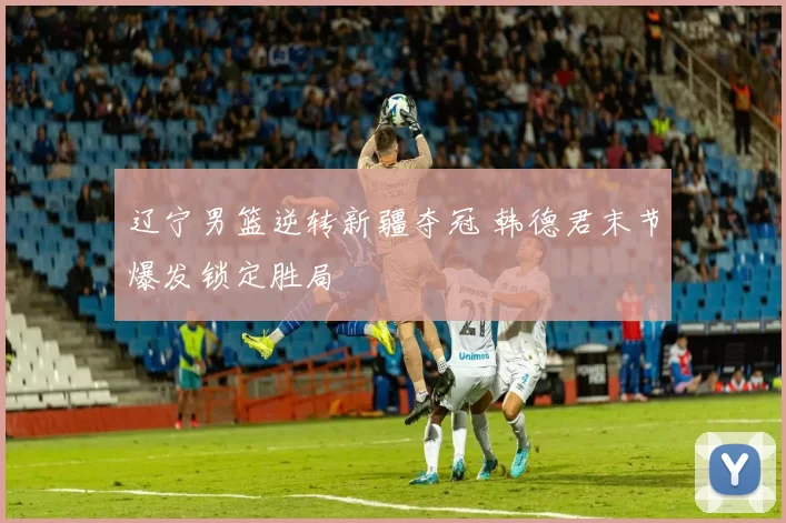 辽宁男篮逆转新疆夺冠 韩德君末节爆发锁定胜局