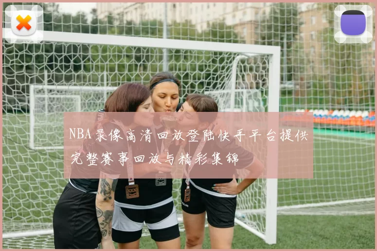 NBA录像高清回放登陆快手平台提供完整赛事回放与精彩集锦