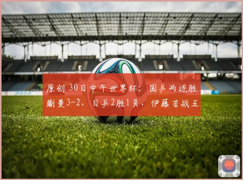 原创 30日中午世界杯：国乒两连胜蒯曼3-2，日乒2胜1负，伊藤苦战五局！
