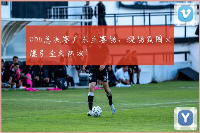 cba总决赛广东主赛场，现场氛围火爆引全民热议！