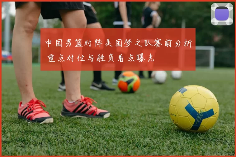 中国男篮对阵美国梦之队赛前分析 重点对位与胜负看点曝光