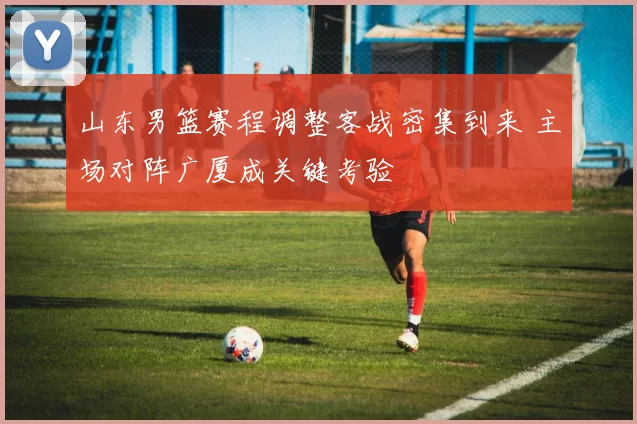 山东男篮赛程调整客战密集到来 主场对阵广厦成关键考验