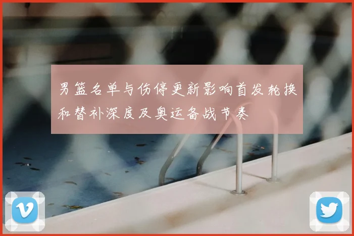 男篮名单与伤停更新影响首发轮换和替补深度及奥运备战节奏