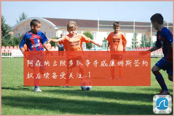 阿森纳击败多队争夺威廉姆斯签约权后续备受关注_1