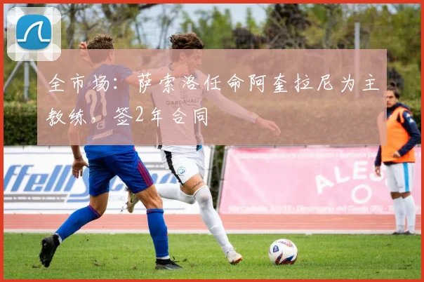 全市场：萨索洛任命阿奎拉尼为主教练，签2年合同