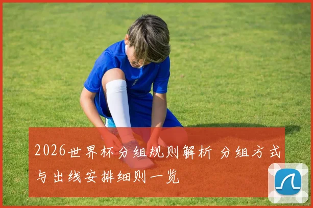 2026世界杯分组规则解析 分组方式与出线安排细则一览