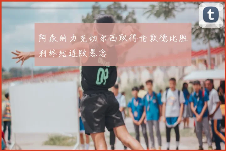 阿森纳力克切尔西取得伦敦德比胜利终结连败悬念