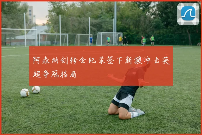阿森纳创转会纪录签下新援冲击英超争冠格局