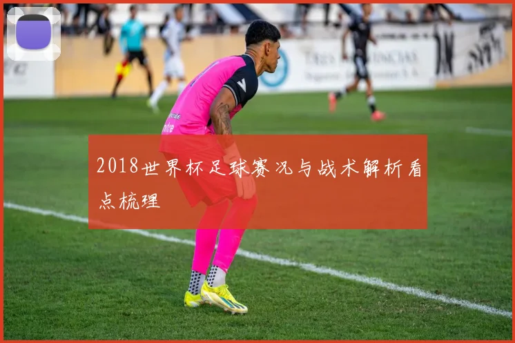 2018世界杯足球赛况与战术解析看点梳理