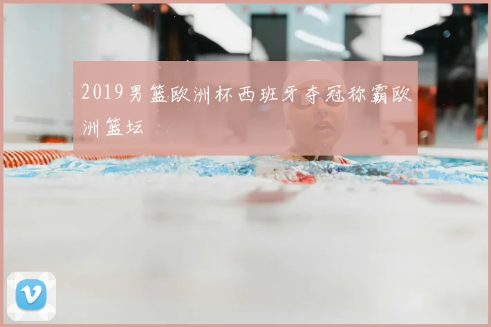 2019男篮欧洲杯西班牙夺冠称霸欧洲篮坛