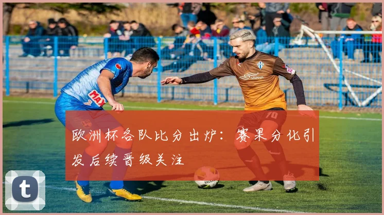 欧洲杯各队比分出炉：赛果分化引发后续晋级关注