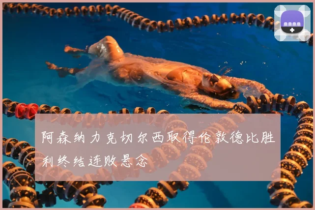 阿森纳力克切尔西取得伦敦德比胜利终结连败悬念