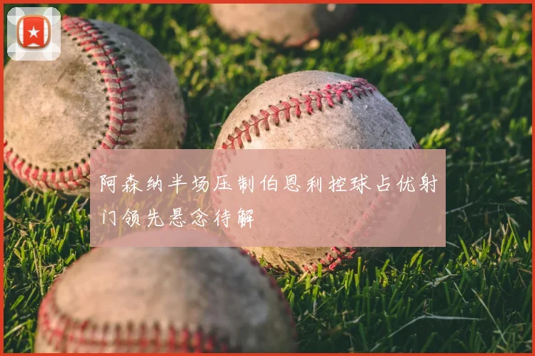 阿森纳半场压制伯恩利控球占优射门领先悬念待解